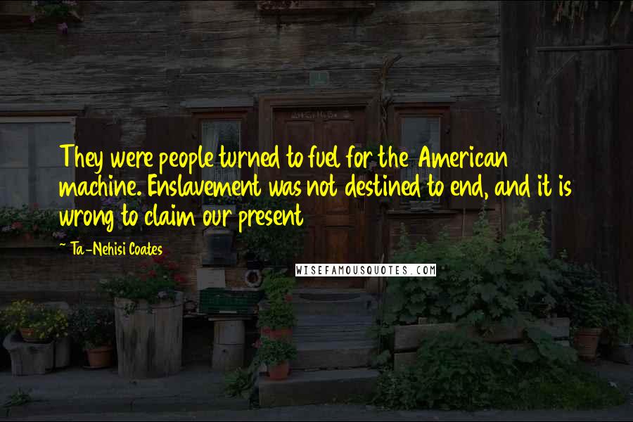 Ta-Nehisi Coates Quotes: They were people turned to fuel for the American machine. Enslavement was not destined to end, and it is wrong to claim our present