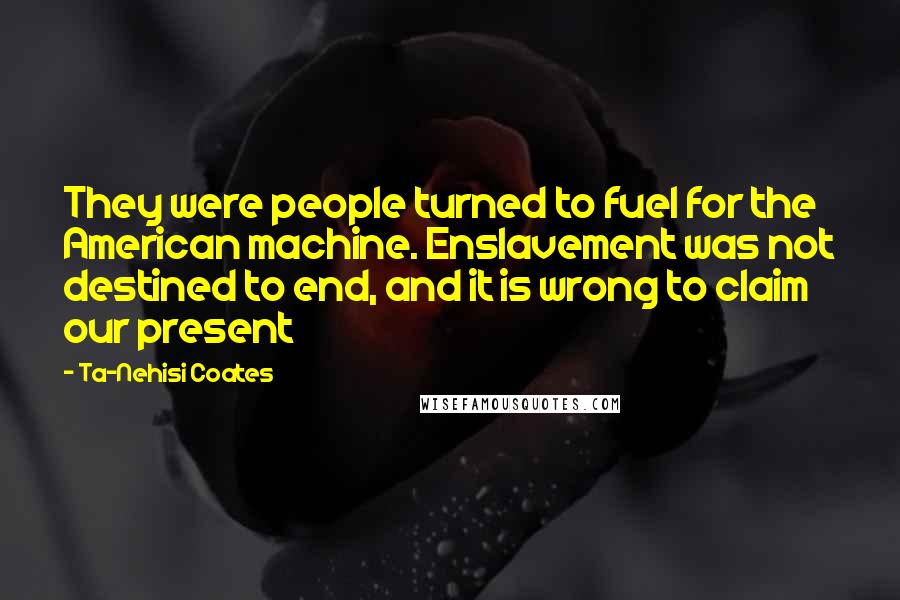 Ta-Nehisi Coates Quotes: They were people turned to fuel for the American machine. Enslavement was not destined to end, and it is wrong to claim our present
