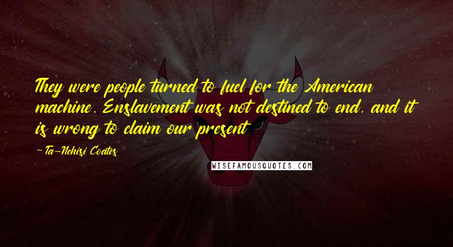 Ta-Nehisi Coates Quotes: They were people turned to fuel for the American machine. Enslavement was not destined to end, and it is wrong to claim our present