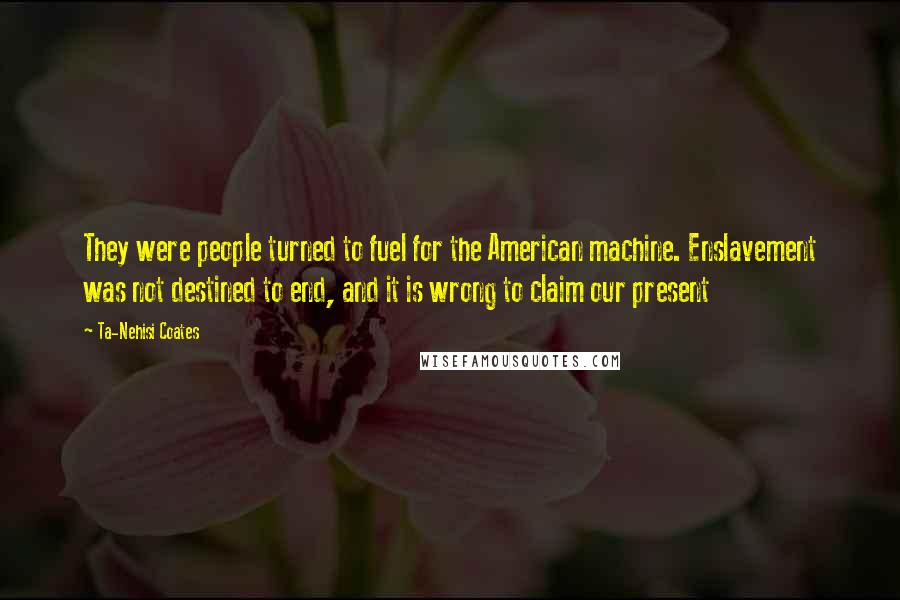 Ta-Nehisi Coates Quotes: They were people turned to fuel for the American machine. Enslavement was not destined to end, and it is wrong to claim our present