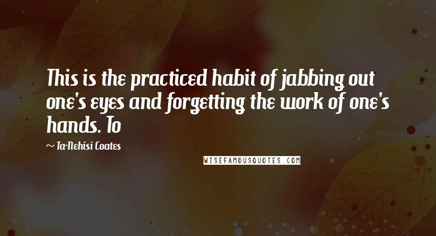 Ta-Nehisi Coates Quotes: This is the practiced habit of jabbing out one's eyes and forgetting the work of one's hands. To