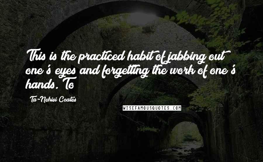 Ta-Nehisi Coates Quotes: This is the practiced habit of jabbing out one's eyes and forgetting the work of one's hands. To