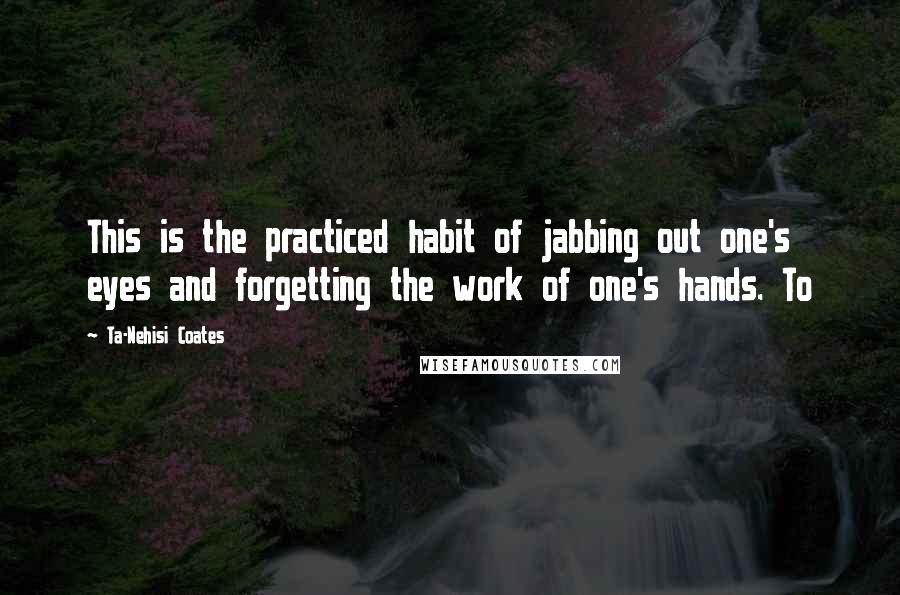 Ta-Nehisi Coates Quotes: This is the practiced habit of jabbing out one's eyes and forgetting the work of one's hands. To