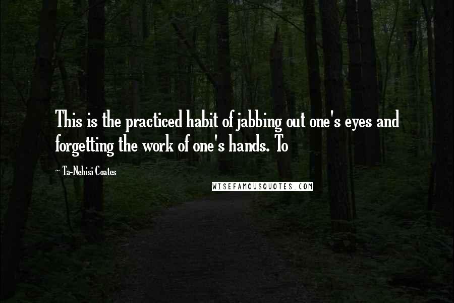 Ta-Nehisi Coates Quotes: This is the practiced habit of jabbing out one's eyes and forgetting the work of one's hands. To