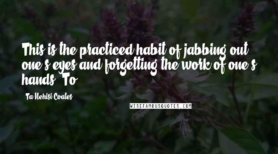 Ta-Nehisi Coates Quotes: This is the practiced habit of jabbing out one's eyes and forgetting the work of one's hands. To