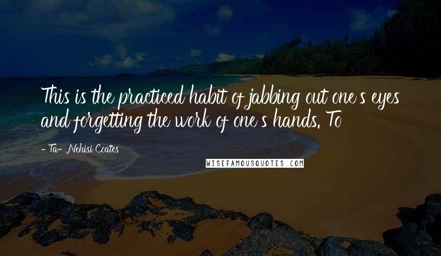 Ta-Nehisi Coates Quotes: This is the practiced habit of jabbing out one's eyes and forgetting the work of one's hands. To