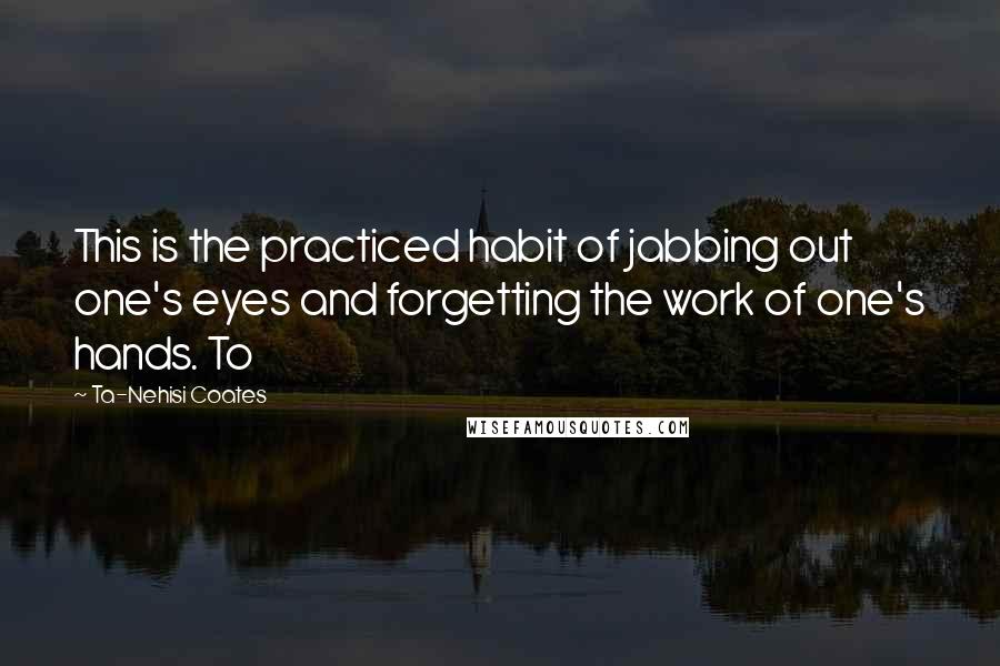 Ta-Nehisi Coates Quotes: This is the practiced habit of jabbing out one's eyes and forgetting the work of one's hands. To