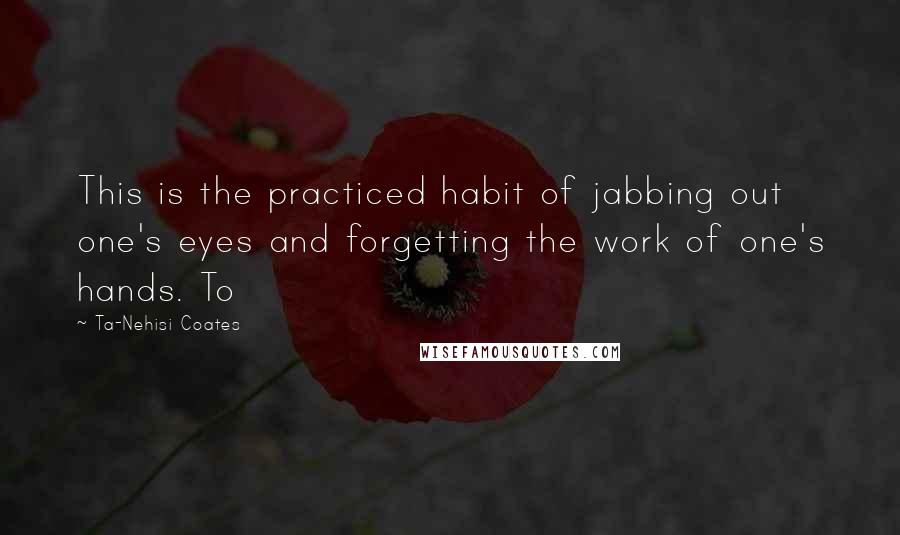Ta-Nehisi Coates Quotes: This is the practiced habit of jabbing out one's eyes and forgetting the work of one's hands. To