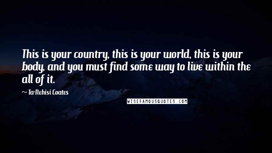 Ta-Nehisi Coates Quotes: This is your country, this is your world, this is your body, and you must find some way to live within the all of it.