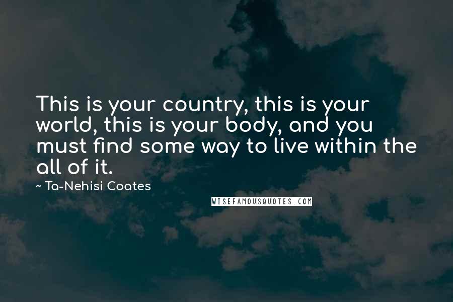 Ta-Nehisi Coates Quotes: This is your country, this is your world, this is your body, and you must find some way to live within the all of it.