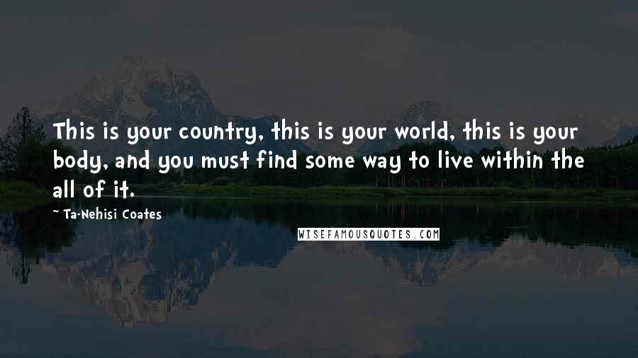 Ta-Nehisi Coates Quotes: This is your country, this is your world, this is your body, and you must find some way to live within the all of it.