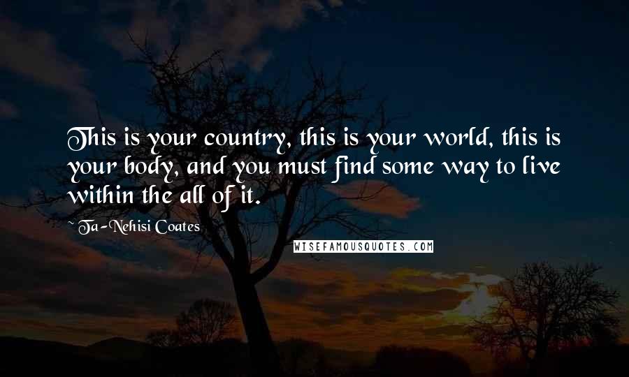 Ta-Nehisi Coates Quotes: This is your country, this is your world, this is your body, and you must find some way to live within the all of it.