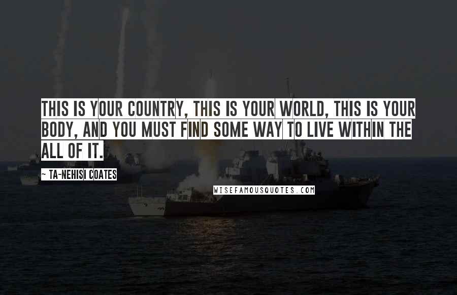 Ta-Nehisi Coates Quotes: This is your country, this is your world, this is your body, and you must find some way to live within the all of it.