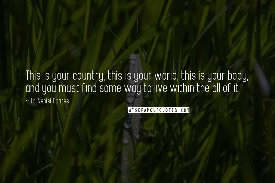 Ta-Nehisi Coates Quotes: This is your country, this is your world, this is your body, and you must find some way to live within the all of it.