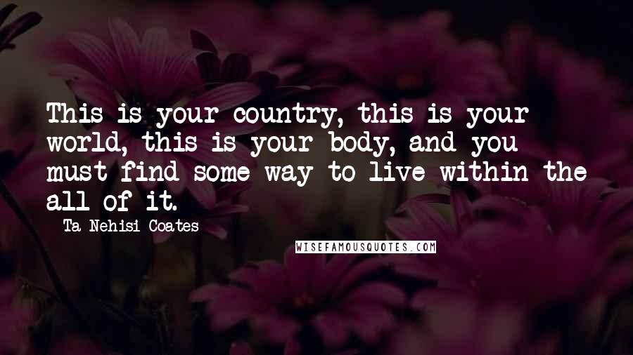Ta-Nehisi Coates Quotes: This is your country, this is your world, this is your body, and you must find some way to live within the all of it.