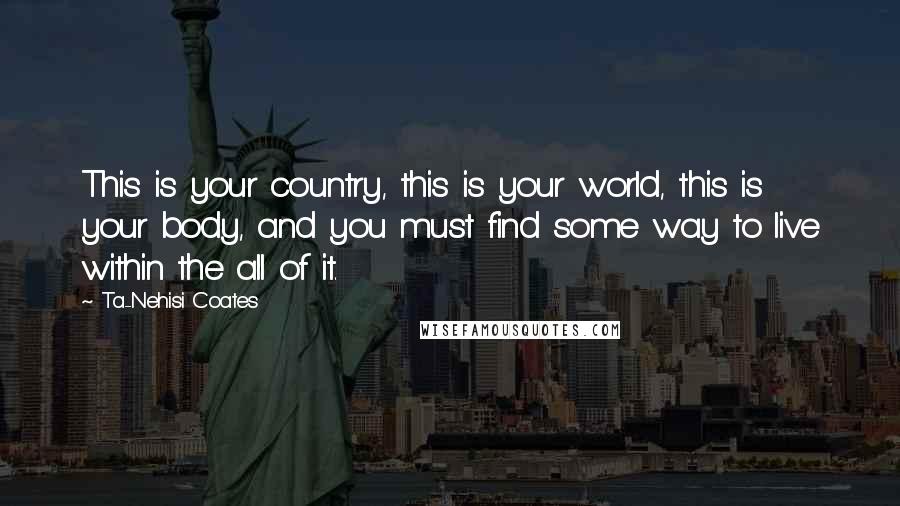 Ta-Nehisi Coates Quotes: This is your country, this is your world, this is your body, and you must find some way to live within the all of it.