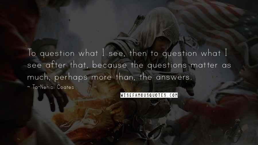 Ta-Nehisi Coates Quotes: To question what I see, then to question what I see after that, because the questions matter as much, perhaps more than, the answers.