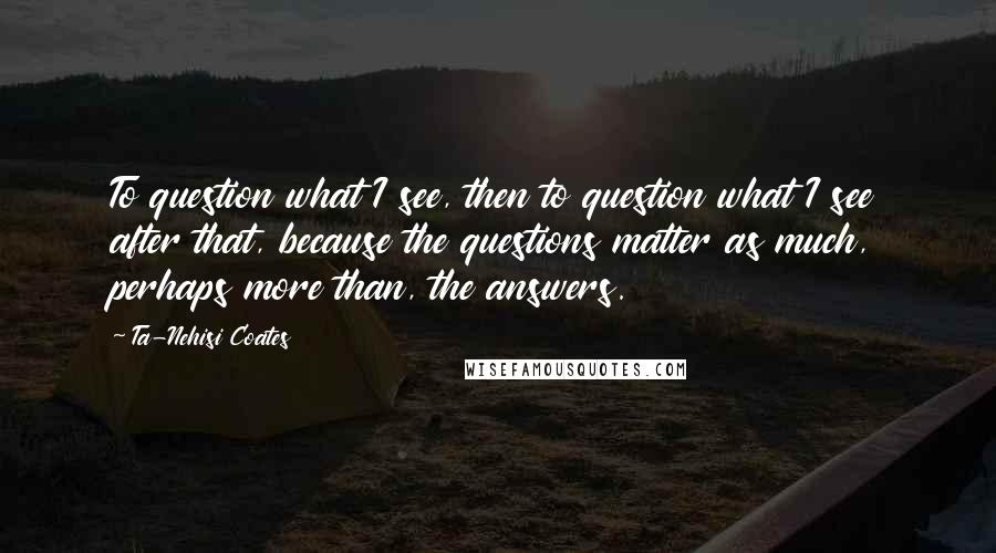 Ta-Nehisi Coates Quotes: To question what I see, then to question what I see after that, because the questions matter as much, perhaps more than, the answers.