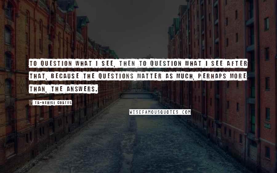 Ta-Nehisi Coates Quotes: To question what I see, then to question what I see after that, because the questions matter as much, perhaps more than, the answers.