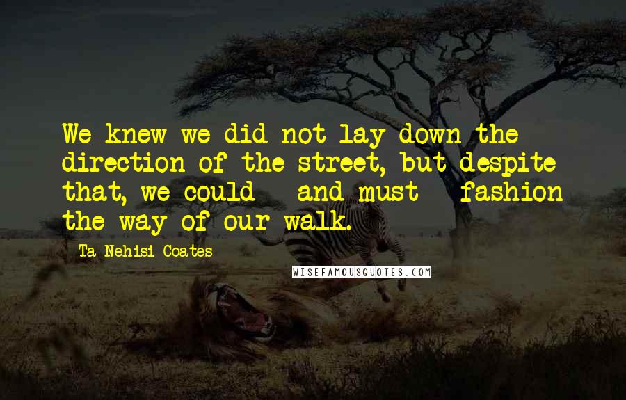 Ta-Nehisi Coates Quotes: We knew we did not lay down the direction of the street, but despite that, we could - and must - fashion the way of our walk.