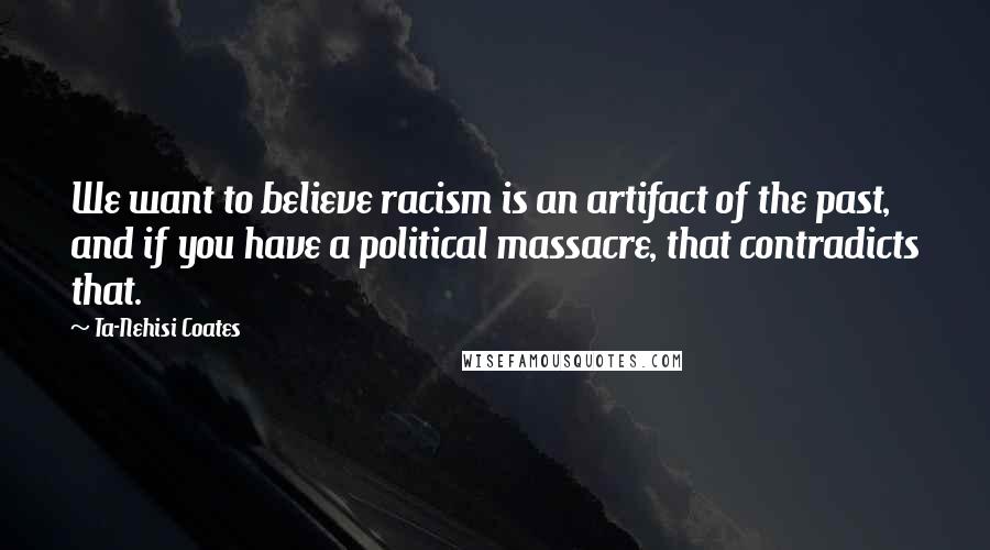 Ta-Nehisi Coates Quotes: We want to believe racism is an artifact of the past, and if you have a political massacre, that contradicts that.