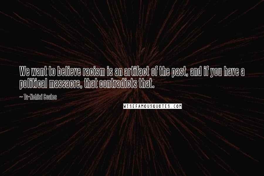 Ta-Nehisi Coates Quotes: We want to believe racism is an artifact of the past, and if you have a political massacre, that contradicts that.