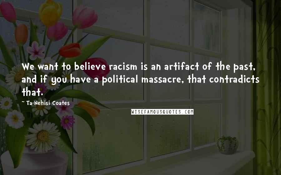 Ta-Nehisi Coates Quotes: We want to believe racism is an artifact of the past, and if you have a political massacre, that contradicts that.