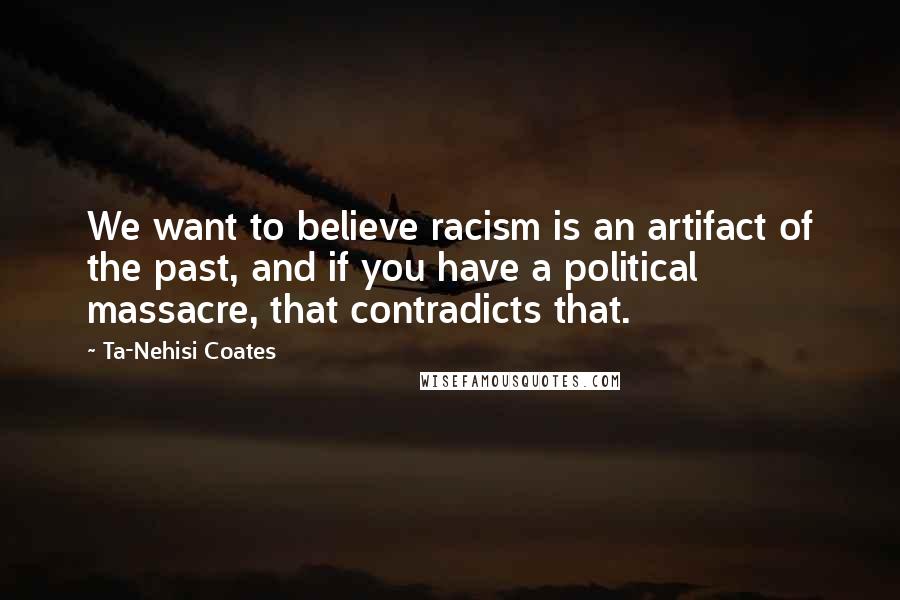 Ta-Nehisi Coates Quotes: We want to believe racism is an artifact of the past, and if you have a political massacre, that contradicts that.