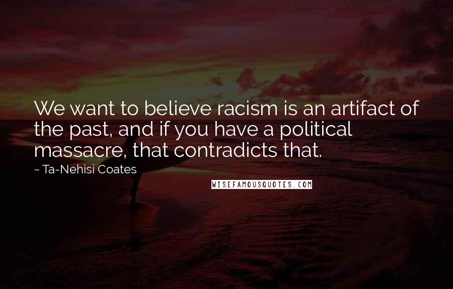 Ta-Nehisi Coates Quotes: We want to believe racism is an artifact of the past, and if you have a political massacre, that contradicts that.