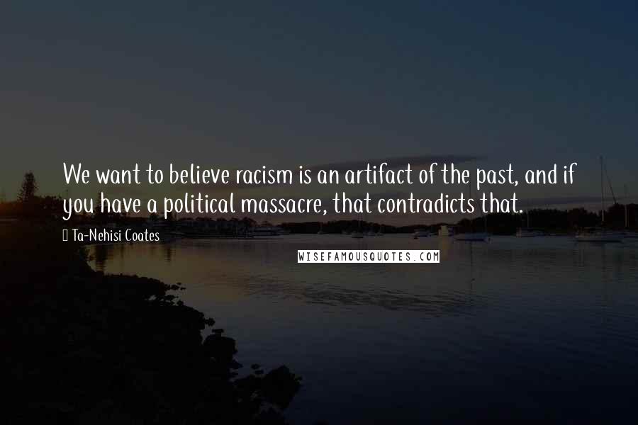 Ta-Nehisi Coates Quotes: We want to believe racism is an artifact of the past, and if you have a political massacre, that contradicts that.