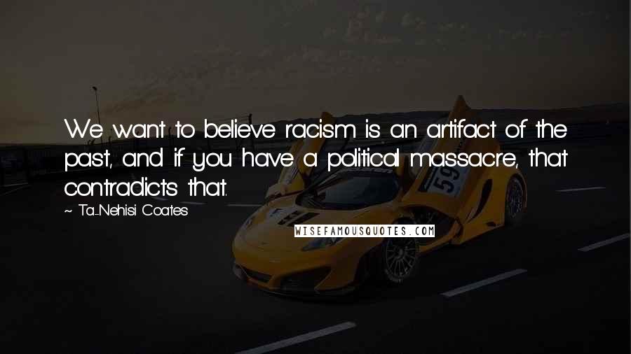 Ta-Nehisi Coates Quotes: We want to believe racism is an artifact of the past, and if you have a political massacre, that contradicts that.