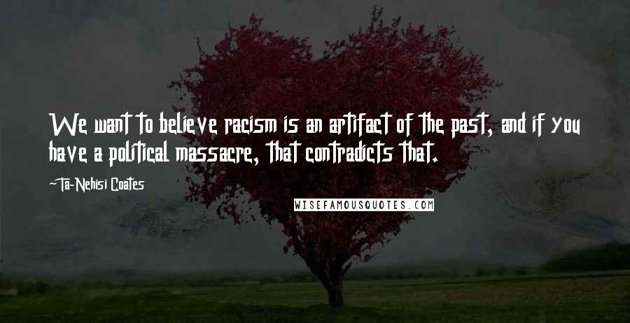 Ta-Nehisi Coates Quotes: We want to believe racism is an artifact of the past, and if you have a political massacre, that contradicts that.