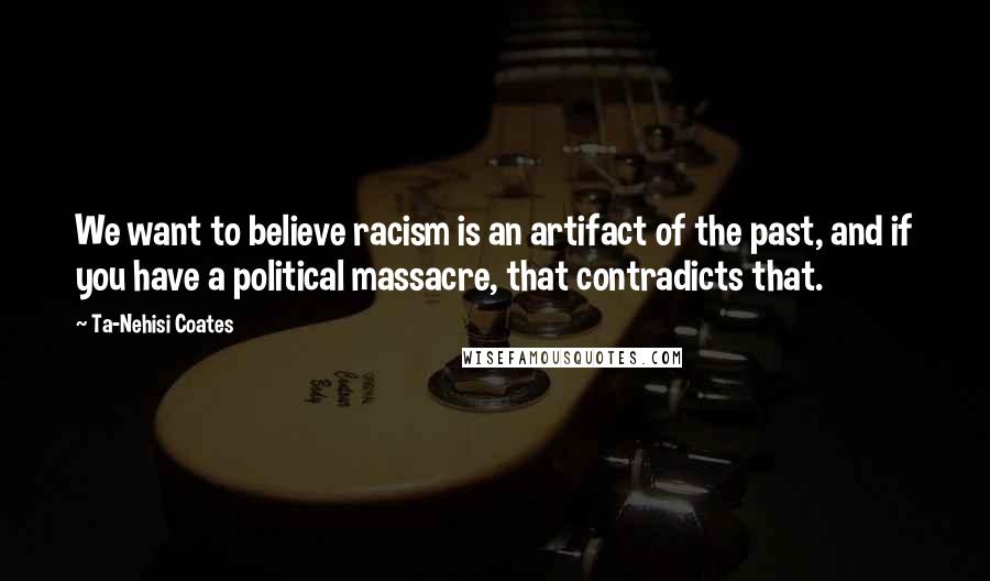 Ta-Nehisi Coates Quotes: We want to believe racism is an artifact of the past, and if you have a political massacre, that contradicts that.