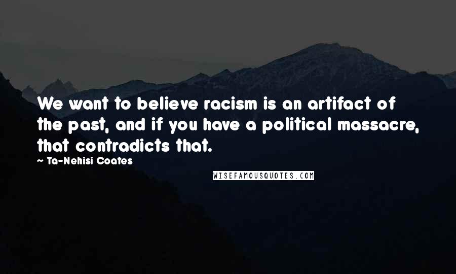 Ta-Nehisi Coates Quotes: We want to believe racism is an artifact of the past, and if you have a political massacre, that contradicts that.