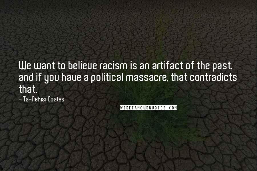 Ta-Nehisi Coates Quotes: We want to believe racism is an artifact of the past, and if you have a political massacre, that contradicts that.
