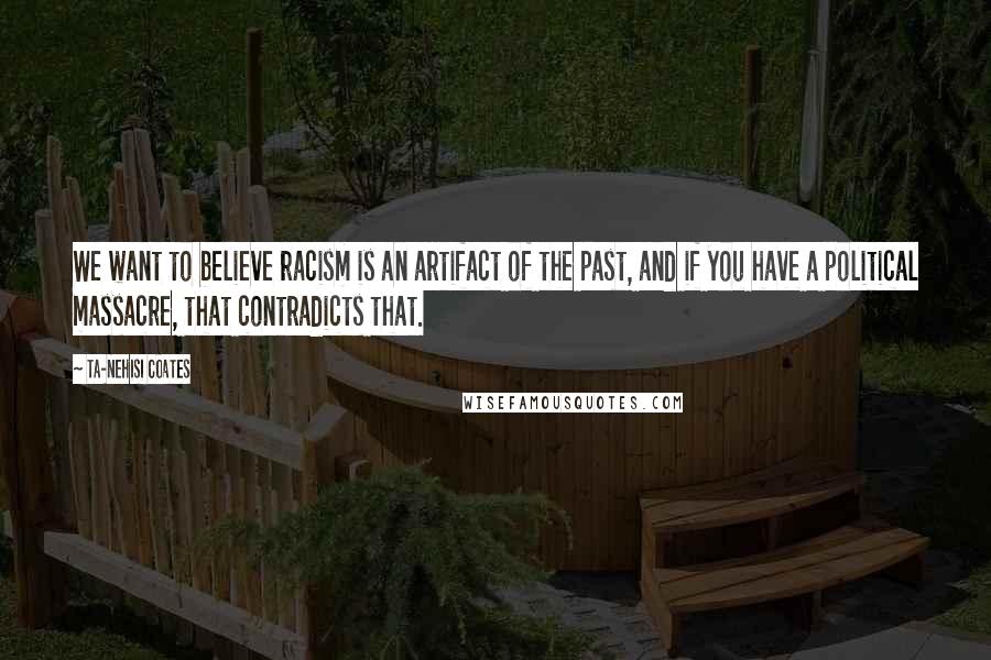 Ta-Nehisi Coates Quotes: We want to believe racism is an artifact of the past, and if you have a political massacre, that contradicts that.