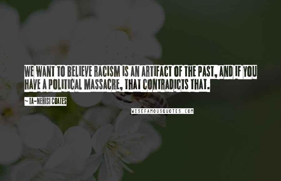 Ta-Nehisi Coates Quotes: We want to believe racism is an artifact of the past, and if you have a political massacre, that contradicts that.