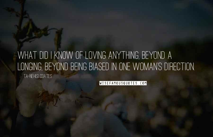 Ta-Nehisi Coates Quotes: What did I know of loving anything, beyond a longing, beyond being biased in one woman's direction.