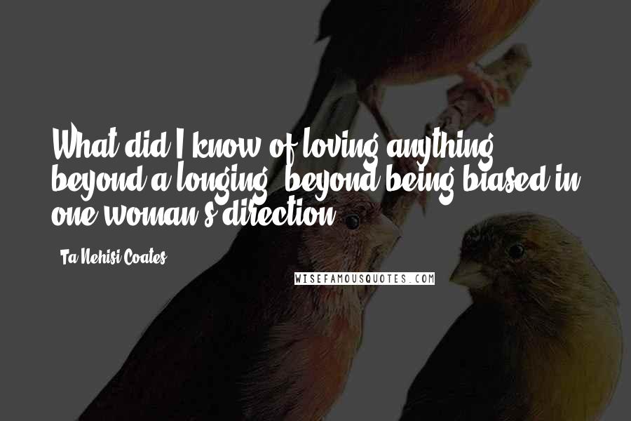 Ta-Nehisi Coates Quotes: What did I know of loving anything, beyond a longing, beyond being biased in one woman's direction.