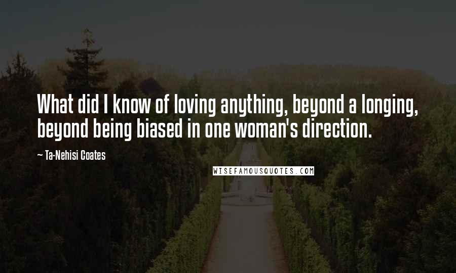 Ta-Nehisi Coates Quotes: What did I know of loving anything, beyond a longing, beyond being biased in one woman's direction.