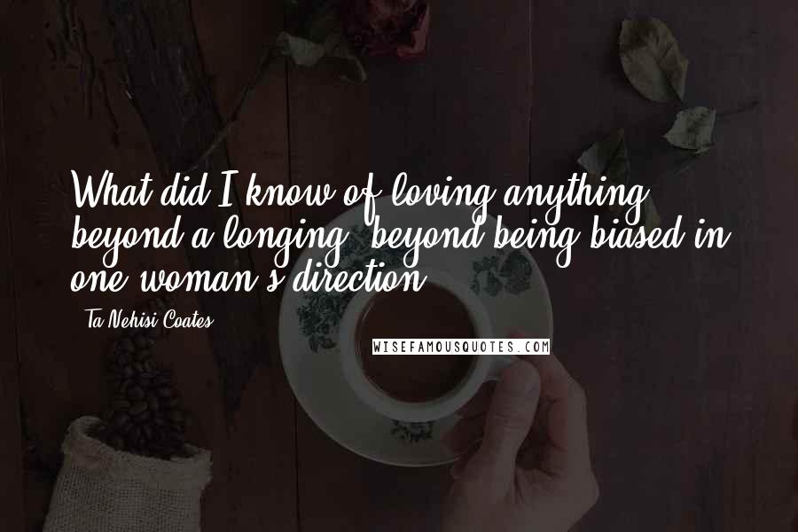 Ta-Nehisi Coates Quotes: What did I know of loving anything, beyond a longing, beyond being biased in one woman's direction.