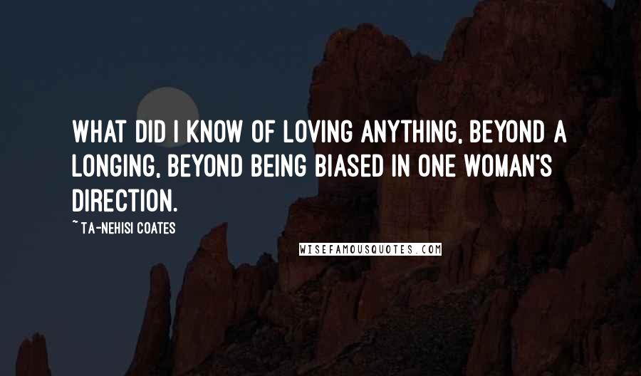 Ta-Nehisi Coates Quotes: What did I know of loving anything, beyond a longing, beyond being biased in one woman's direction.