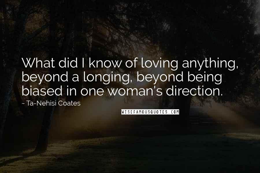 Ta-Nehisi Coates Quotes: What did I know of loving anything, beyond a longing, beyond being biased in one woman's direction.