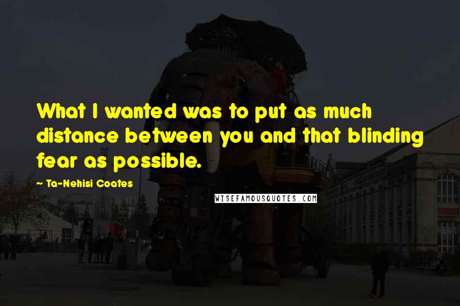 Ta-Nehisi Coates Quotes: What I wanted was to put as much distance between you and that blinding fear as possible.