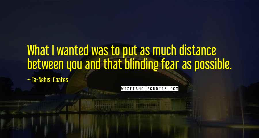 Ta-Nehisi Coates Quotes: What I wanted was to put as much distance between you and that blinding fear as possible.