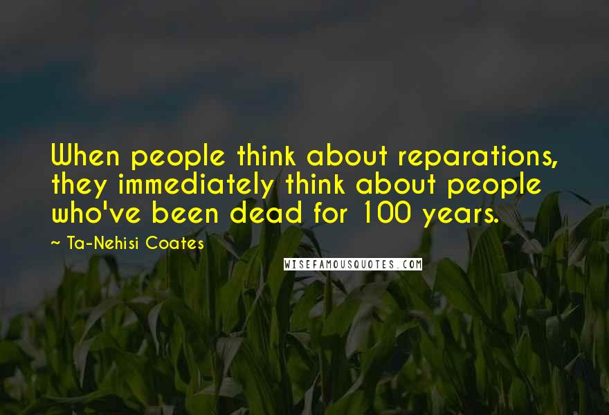 Ta-Nehisi Coates Quotes: When people think about reparations, they immediately think about people who've been dead for 100 years.