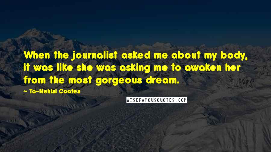 Ta-Nehisi Coates Quotes: When the journalist asked me about my body, it was like she was asking me to awaken her from the most gorgeous dream.