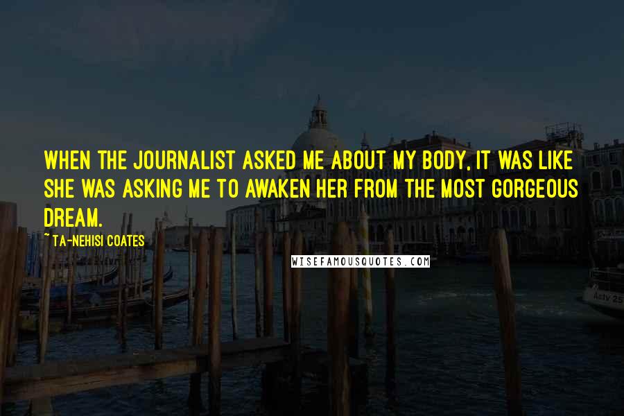 Ta-Nehisi Coates Quotes: When the journalist asked me about my body, it was like she was asking me to awaken her from the most gorgeous dream.