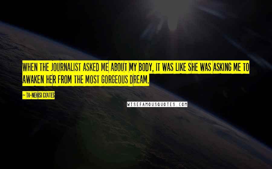 Ta-Nehisi Coates Quotes: When the journalist asked me about my body, it was like she was asking me to awaken her from the most gorgeous dream.