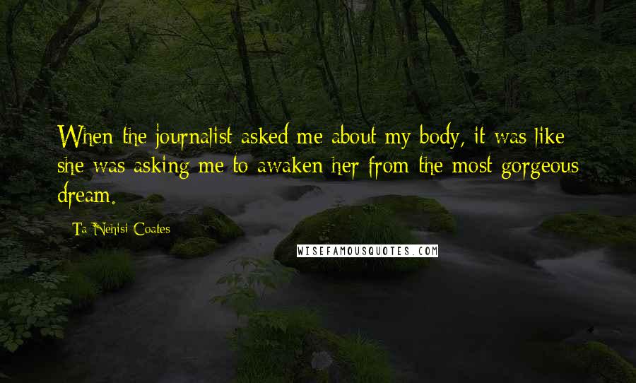 Ta-Nehisi Coates Quotes: When the journalist asked me about my body, it was like she was asking me to awaken her from the most gorgeous dream.